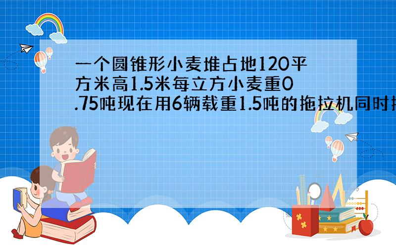 一个圆锥形小麦堆占地120平方米高1.5米每立方小麦重0.75吨现在用6辆载重1.5吨的拖拉机同时拉运可以几次拉