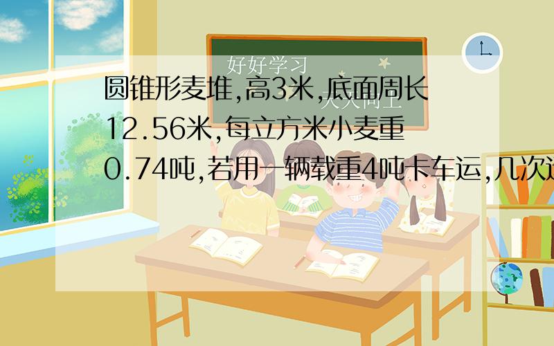 圆锥形麦堆,高3米,底面周长12.56米,每立方米小麦重0.74吨,若用一辆载重4吨卡车运,几次运完?