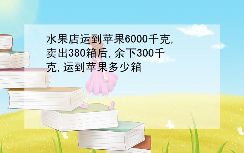 水果店运到苹果6000千克,卖出380箱后,余下300千克,运到苹果多少箱