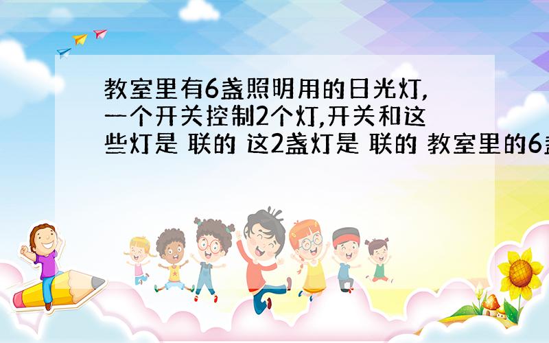 教室里有6盏照明用的日光灯,一个开关控制2个灯,开关和这些灯是 联的 这2盏灯是 联的 教室里的6盏灯是 联