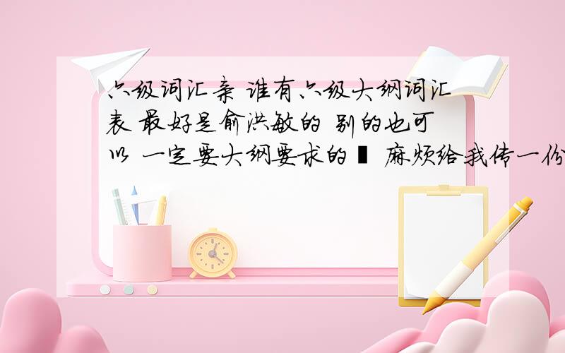 六级词汇亲 谁有六级大纲词汇表 最好是俞洪敏的 别的也可以 一定要大纲要求的呦 麻烦给我传一份 邮箱yunluo3627