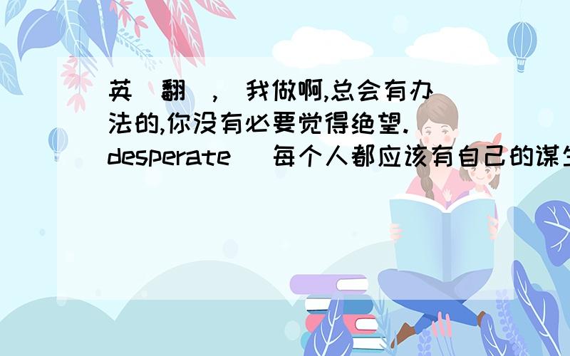 英語翻譯,幫我做啊,总会有办法的,你没有必要觉得绝望.(desperate) 每个人都应该有自己的谋生方式.(earn