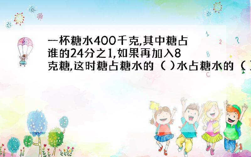 一杯糖水400千克,其中糖占谁的24分之1,如果再加入8克糖,这时糖占糖水的（ )水占糖水的（ ）