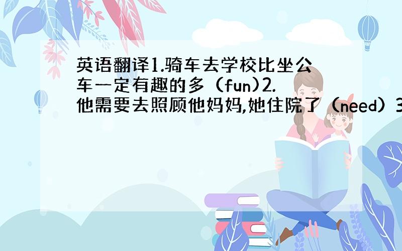 英语翻译1.骑车去学校比坐公车一定有趣的多（fun)2.他需要去照顾他妈妈,她住院了（need）3.如果你有问题,你可以