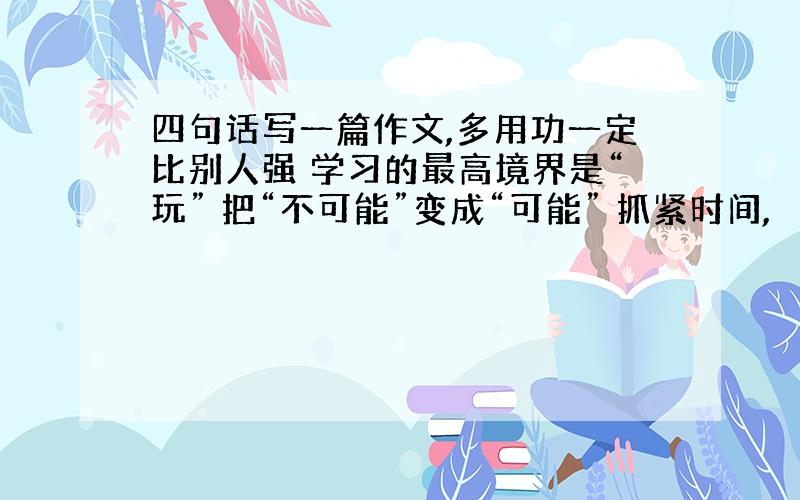 四句话写一篇作文,多用功一定比别人强 学习的最高境界是“玩” 把“不可能”变成“可能” 抓紧时间,