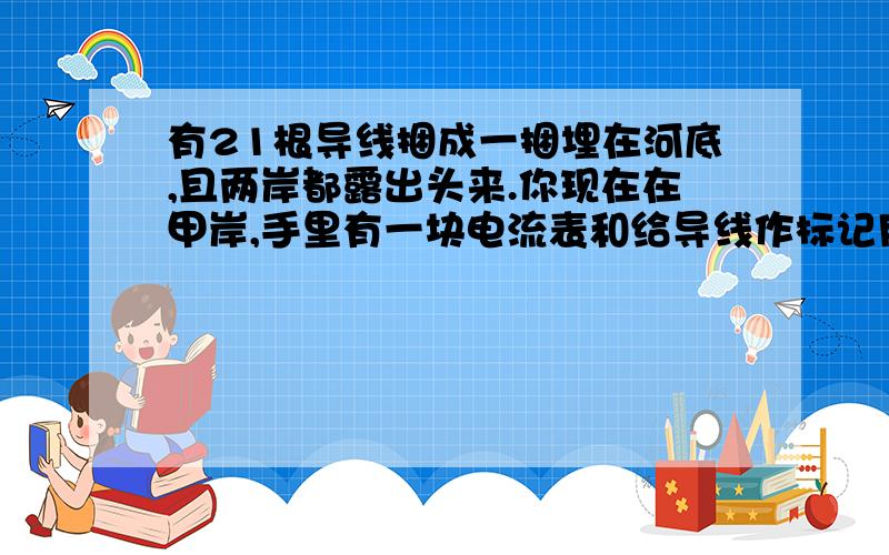 有21根导线捆成一捆埋在河底,且两岸都露出头来.你现在在甲岸,手里有一块电流表和给导线作标记用的工具.问：你至少到乙岸去