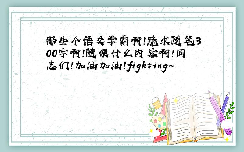 那些个语文学霸啊！跪求随笔300字啊！随便什么内容啊！同志们！加油加油！fighting~