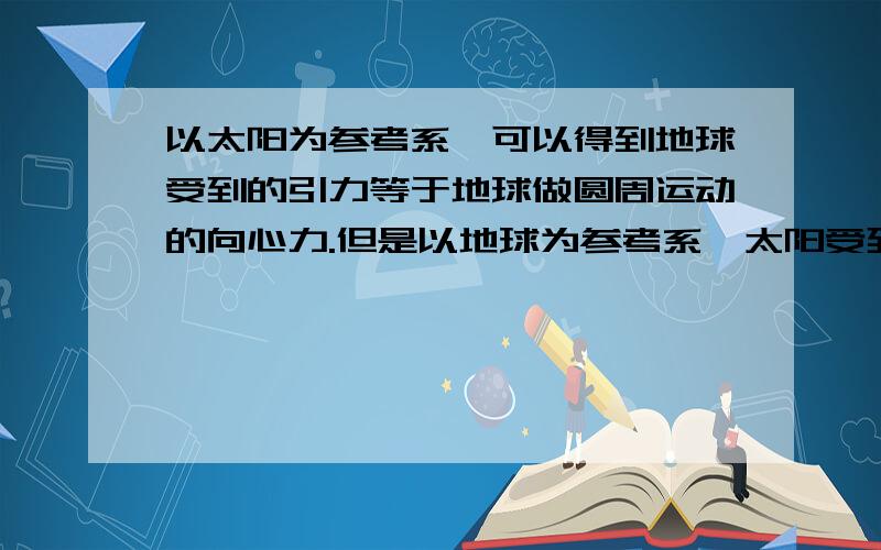 以太阳为参考系,可以得到地球受到的引力等于地球做圆周运动的向心力.但是以地球为参考系,太阳受到的引