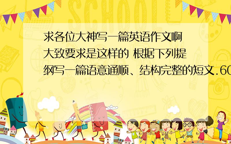 求各位大神写一篇英语作文啊 大致要求是这样的 根据下列提纲写一篇语意通顺、结构完整的短文.60-80字