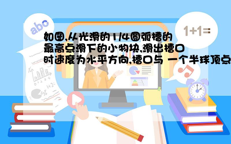 如图,从光滑的1/4圆弧槽的最高点滑下的小物块,滑出槽口时速度为水平方向,槽口与 一个半球顶点相切