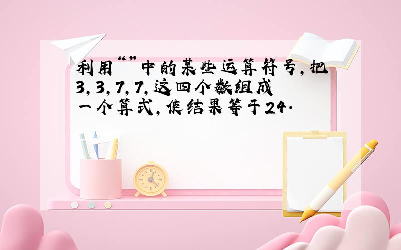 利用“”中的某些运算符号,把3,3,7,7,这四个数组成一个算式,使结果等于24.