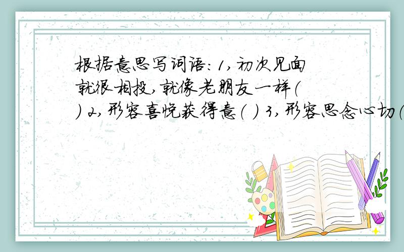 根据意思写词语：1,初次见面就很相投,就像老朋友一样（ ） 2,形容喜悦获得意（ ） 3,形容思念心切（