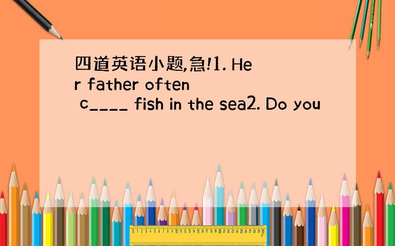 四道英语小题,急!1. Her father often c____ fish in the sea2. Do you