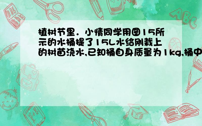 植树节里．小情同学用图15所示的水桶提了15L水给刚栽上的树苗浇水,已知桶自身质量为1kg,桶中水深h为30cm,提水时