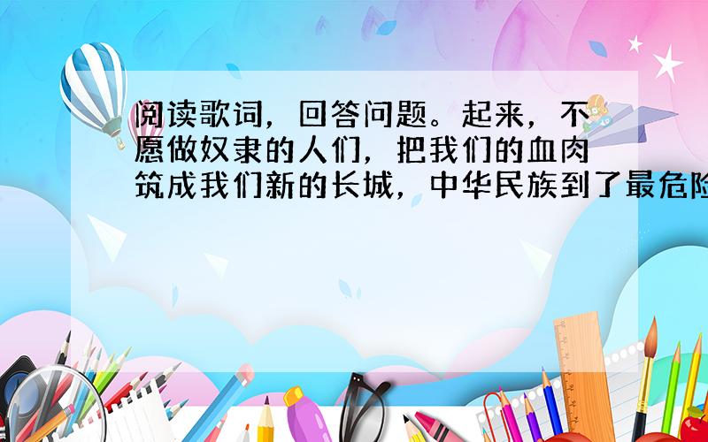 阅读歌词，回答问题。起来，不愿做奴隶的人们，把我们的血肉筑成我们新的长城，中华民族到了最危险的时候…… （1）写出上述歌