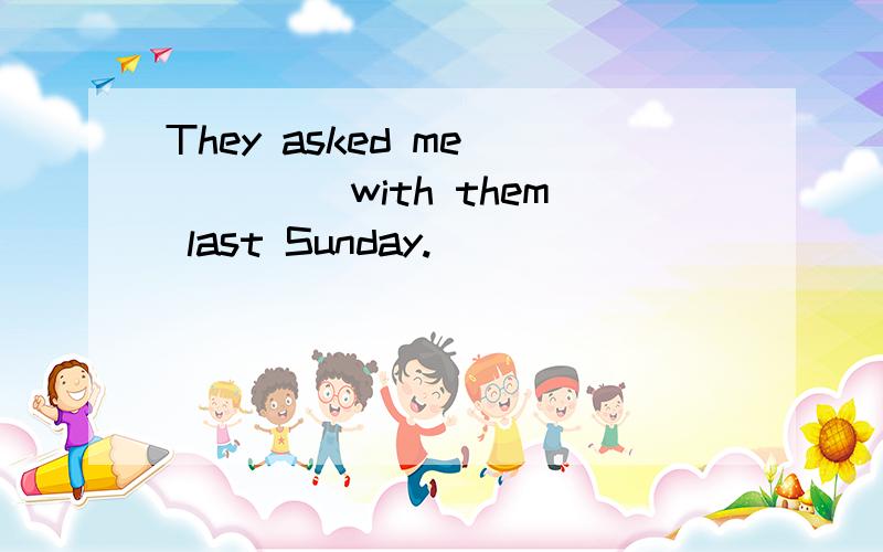 They asked me ____ with them last Sunday.