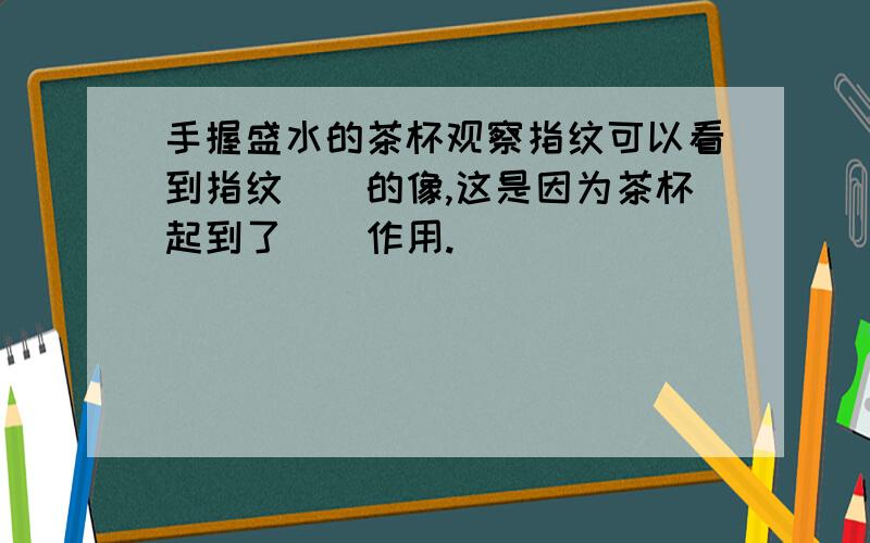 手握盛水的茶杯观察指纹可以看到指纹（）的像,这是因为茶杯起到了（）作用.