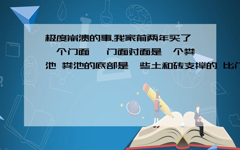 极度崩溃的事.我家前两年买了一个门面 ,门面对面是一个粪池 粪池的底部是一些土和砖支撑的 比门面 门口要高半米 ,门面与