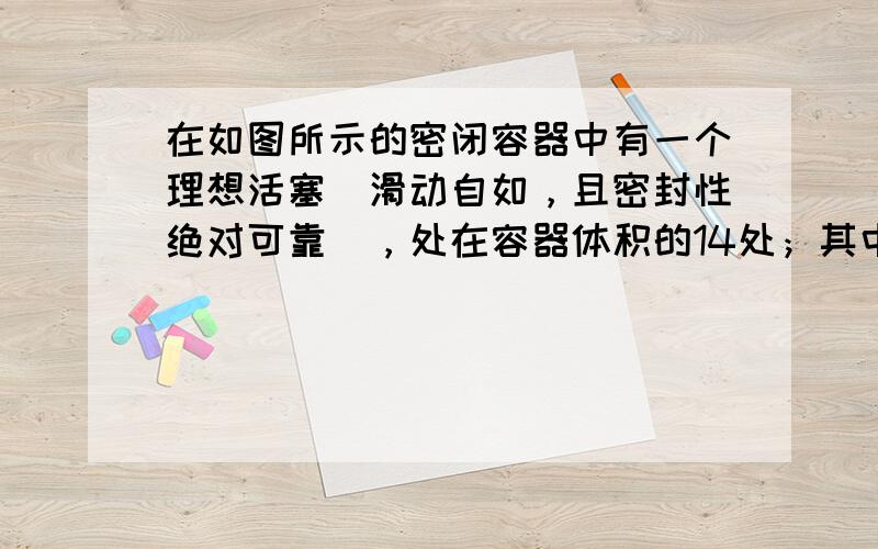 在如图所示的密闭容器中有一个理想活塞（滑动自如，且密封性绝对可靠），处在容器体积的14处；其中，14的部分充的是空气，另