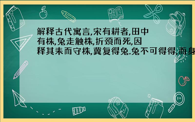 解释古代寓言,宋有耕者,田中有株,兔走触株,折颈而死,因释其耒而守株,冀复得兔.兔不可得得,而身为宋国笑.