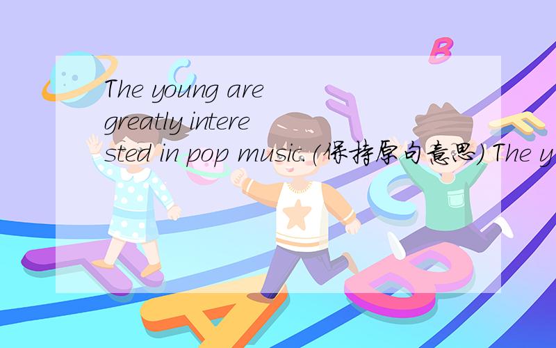 The young are greatly interested in pop music.(保持原句意思） The y