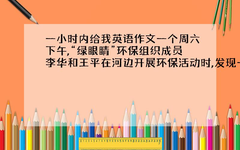 一小时内给我英语作文一个周六下午,“绿眼睛”环保组织成员李华和王平在河边开展环保活动时,发现一只小鸟受伤了,在地上无法飞