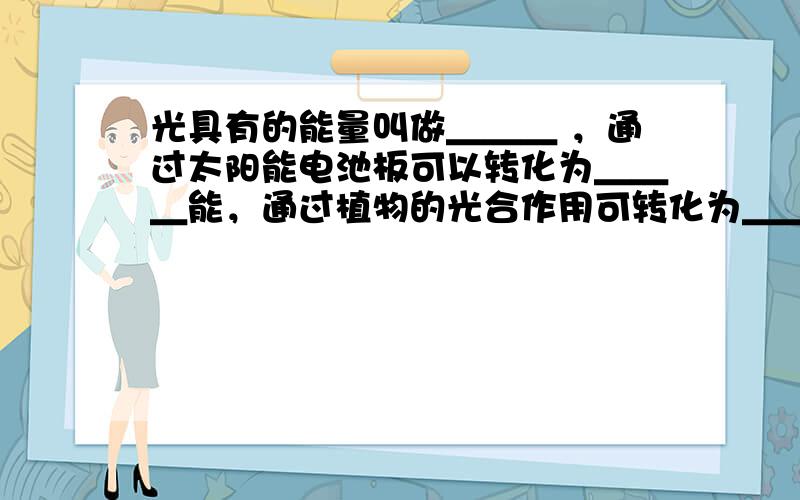 光具有的能量叫做＿＿＿ ，通过太阳能电池板可以转化为＿＿＿能，通过植物的光合作用可转化为＿＿＿能，通过太阳能热水器可能转