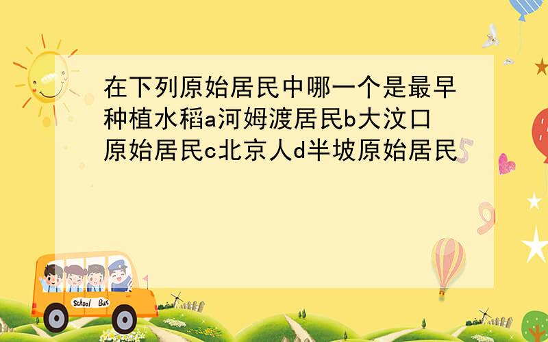 在下列原始居民中哪一个是最早种植水稻a河姆渡居民b大汶口原始居民c北京人d半坡原始居民