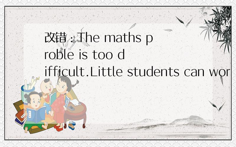 改错：The maths proble is too difficult.Little students can wor