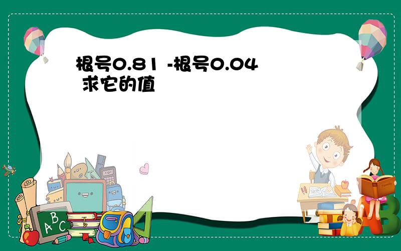 根号0.81 -根号0.04 求它的值