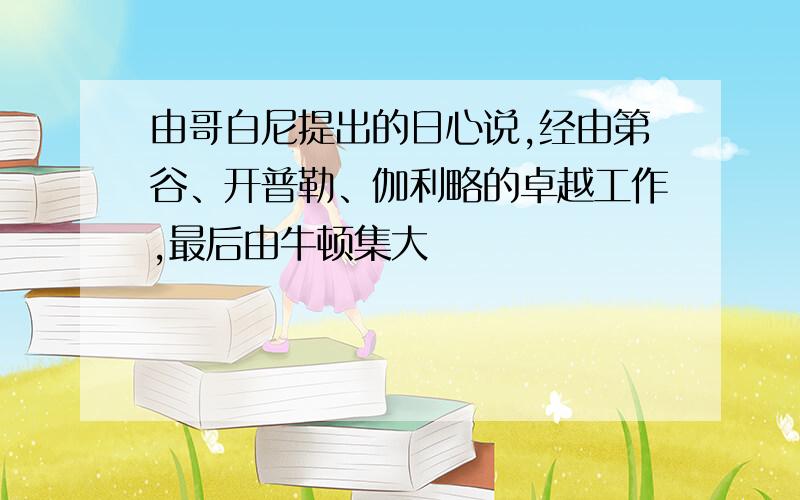 由哥白尼提出的日心说,经由第谷、开普勒、伽利略的卓越工作,最后由牛顿集大