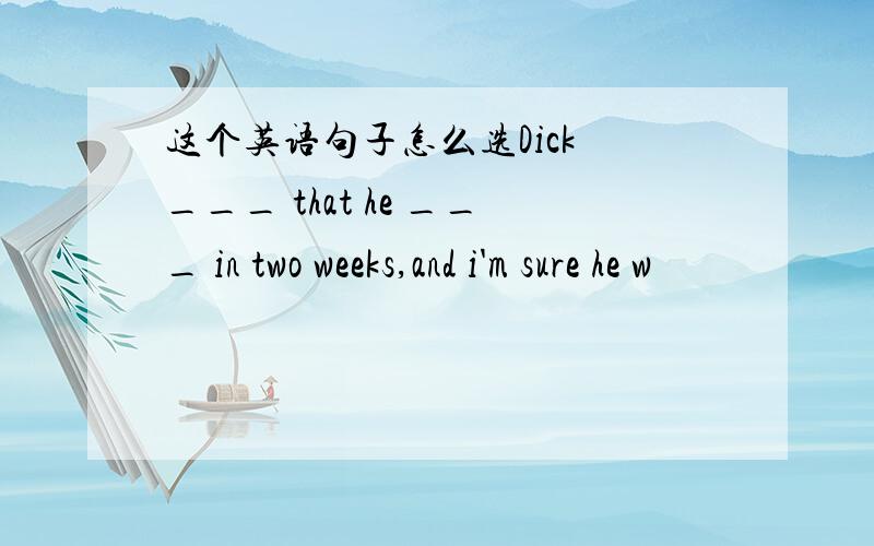 这个英语句子怎么选Dick ___ that he ___ in two weeks,and i'm sure he w