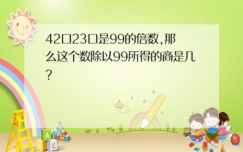 42口23口是99的倍数,那么这个数除以99所得的商是几?