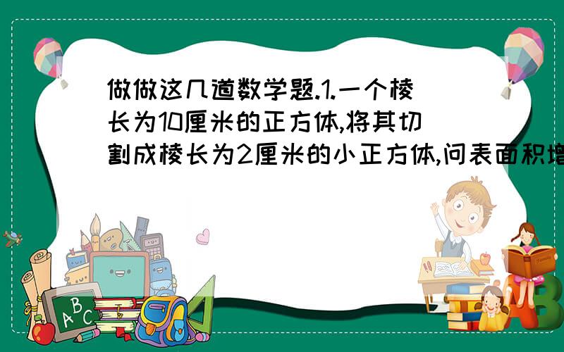 做做这几道数学题.1.一个棱长为10厘米的正方体,将其切割成棱长为2厘米的小正方体,问表面积增加了多少平方厘米?2.有5