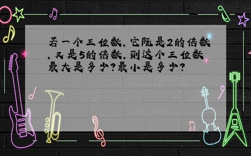 若一个三位数,它既是2的倍数,又是5的倍数,则这个三位数最大是多少?最小是多少?