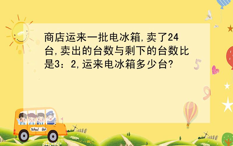 商店运来一批电冰箱,卖了24台,卖出的台数与剩下的台数比是3：2,运来电冰箱多少台?