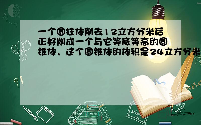 一个圆柱体削去12立方分米后正好削成一个与它等底等高的圆锥体，这个圆锥体的体积是24立方分米．______．（判断对错）