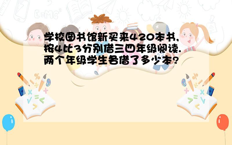 学校图书馆新买来420本书,按4比3分别借三四年级阅读.两个年级学生各借了多少本?