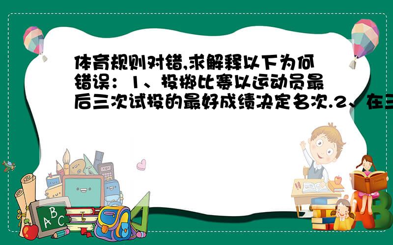 体育规则对错,求解释以下为何错误：1、投掷比赛以运动员最后三次试投的最好成绩决定名次.2、在三级跳远中,运动员在第二步跳