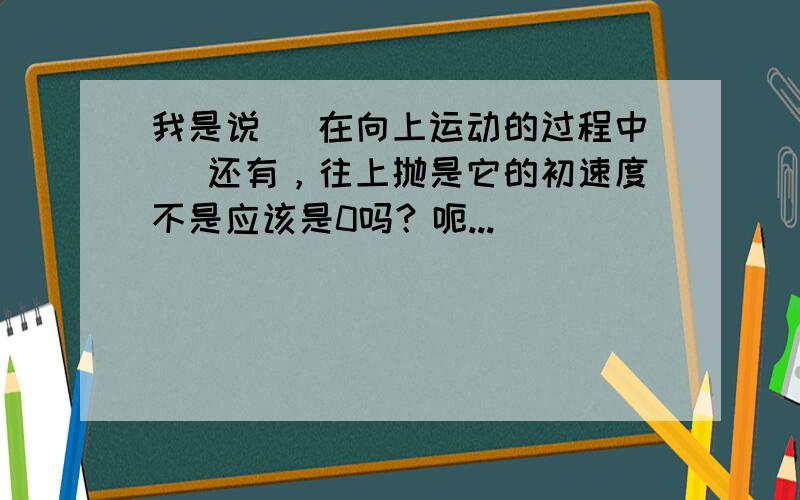 我是说 （在向上运动的过程中） 还有，往上抛是它的初速度不是应该是0吗？呃...