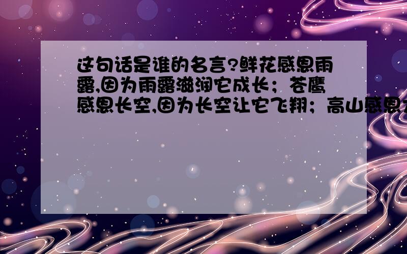 这句话是谁的名言?鲜花感恩雨露,因为雨露滋润它成长；苍鹰感恩长空,因为长空让它飞翔；高山感恩大地,因为大地让它高耸.