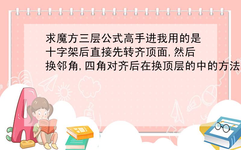 求魔方三层公式高手进我用的是十字架后直接先转齐顶面,然后换邻角,四角对齐后在换顶层的中的方法.求换邻角和换中的公式.邻角