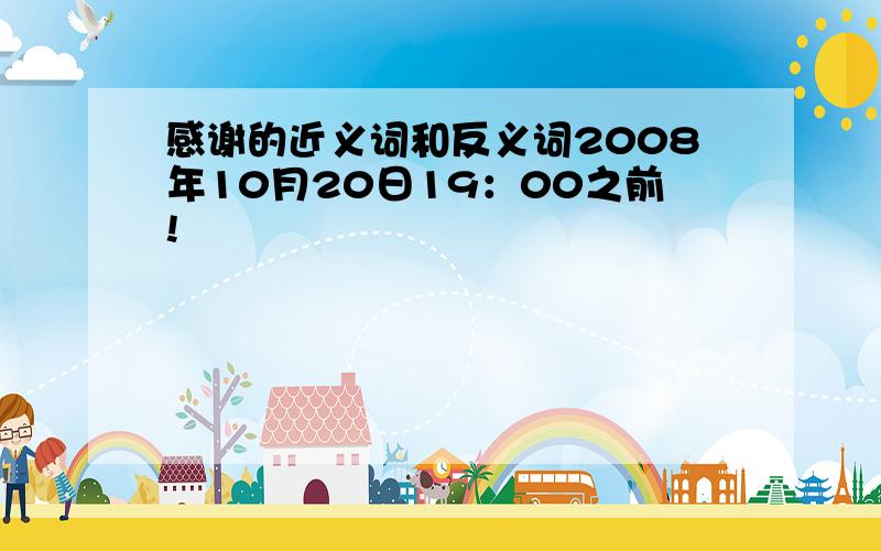 感谢的近义词和反义词2008年10月20日19：00之前!