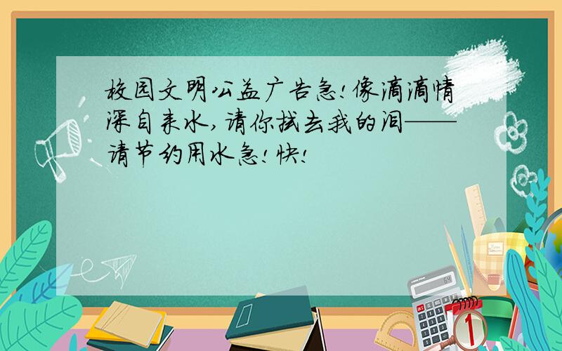 校园文明公益广告急!像滴滴情深自来水,请你拭去我的泪——请节约用水急!快!