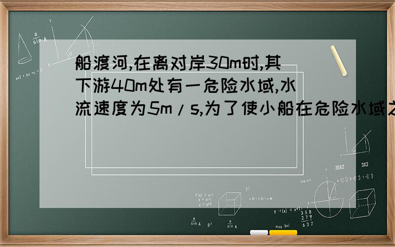 船渡河,在离对岸30m时,其下游40m处有一危险水域,水流速度为5m/s,为了使小船在危险水域之前到达对岸,那么,小船从