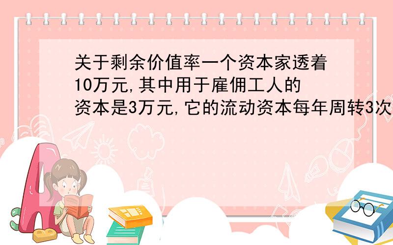 关于剩余价值率一个资本家透着10万元,其中用于雇佣工人的资本是3万元,它的流动资本每年周转3次,一年中它所获得的利润共9