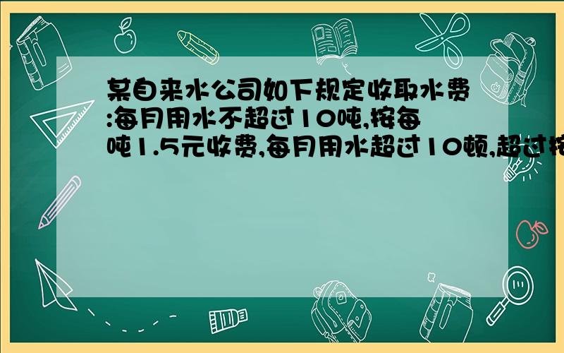 某自来水公司如下规定收取水费:每月用水不超过10吨,按每吨1.5元收费,每月用水超过10顿,超过按2远收费