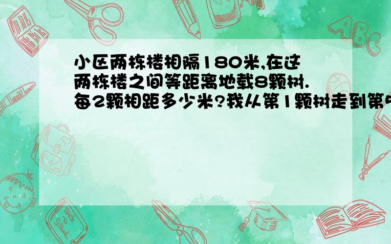 小区两栋楼相隔180米,在这两栋楼之间等距离地载8颗树.每2颗相距多少米?我从第1颗树走到第5颗共走多少米