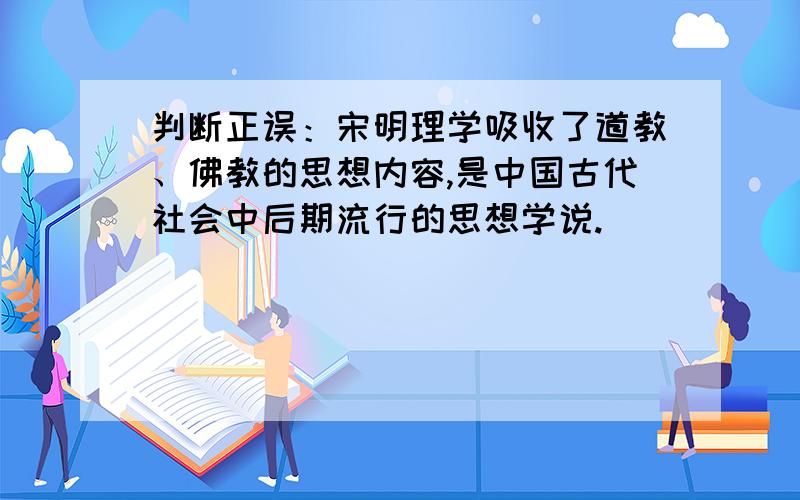 判断正误：宋明理学吸收了道教、佛教的思想内容,是中国古代社会中后期流行的思想学说.