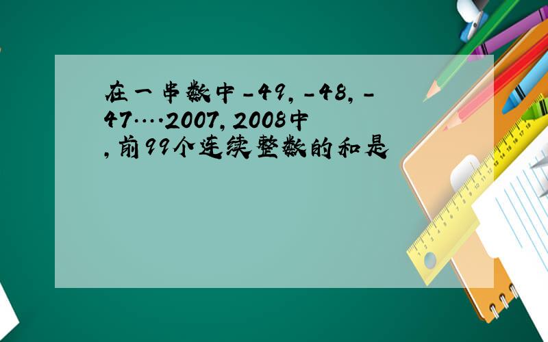 在一串数中-49,-48,-47….2007,2008中,前99个连续整数的和是